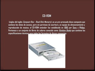 CD-ROM
 (siglas del inglés Compact Disc - Read Only Memory), es un pre-prensado disco compacto que
contiene los datos de acceso, pero sin permisos de escritura, un equipo de almacenamiento y
reproducción de música, el CD-ROM estándar fue establecido en 1985 por Sony y Philips.
Pertenece a un conjunto de libros de colores conocido como Rainbow Books que contiene las
especificaciones técnicas para todos los formatos de discos compactos.
 