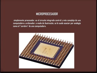 MICROPROCESADOR
 simplemente procesador, es el circuito integrado central y más complejo de una
computadora u ordenador; a modo de ilustración, se le suele asociar por analogía
como el "cerebro" de una computadora.
 