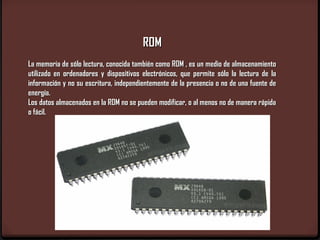 ROM
La memoria de sólo lectura, conocida también como ROM , es un medio de almacenamiento
utilizado en ordenadores y dispositivos electrónicos, que permite sólo la lectura de la
información y no su escritura, independientemente de la presencia o no de una fuente de
energía.
Los datos almacenados en la ROM no se pueden modificar, o al menos no de manera rápida
o fácil.
 