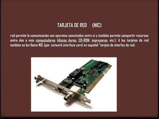 TARJETA DE RED (NIC)
red permite la comunicación con aparatos conectados entre si y también permite compartir recursos
entre dos o más computadoras (discos duros, CD-ROM, impresoras, etc.). A las tarjetas de red
también se les llama NIC (por network interface card; en español "tarjeta de interfaz de red.
 