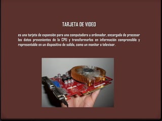 TARJETA DE VIDEO
es una tarjeta de expansión para una computadora u ordenador, encargada de procesar
los datos provenientes de la CPU y transformarlos en información comprensible y
representable en un dispositivo de salida, como un monitor o televisor.
 