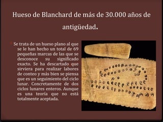 Hueso de Blanchard de más de 30.000 años de
                          antigüedad.

0 Se trata de un hueso plano al que
   se le han hecho un total de 69
   pequeñas marcas de las que se
   desconoce      su   significado
   exacto. Se ha descartado que
   sirviera para realizar labores
   de conteo y más bien se piensa
   que es un seguimiento del ciclo
   lunar. Concretamente de dos
   ciclos lunares enteros. Aunque
   es una teoría que no está
   totalmente aceptada.
 