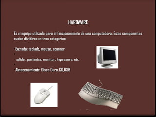 HARDWARE

Es el equipo utilizado para el funcionamiento de una computadora. Estos componentes
suelen dividirse en tres categorías:

•Entrada: teclado, mouse, scanner
•
• salida : parlantes, monitor, impresora, etc.
•
•Almacenamiento: Disco Duro, CD,USB
 
