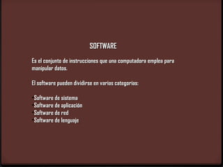 SOFTWARE
Es el conjunto de instrucciones que una computadora emplea para
manipular datos.

El software pueden dividirse en varias categorías:

•Software de sistema
•Software de aplicación
•Software de red
•Software de lenguaje
 