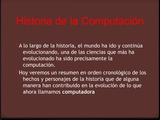 Historia de la Computación

0 A lo largo de la historia, el mundo ha ido y continúa
   evolucionando, una de las ciencias que más ha
   evolucionado ha sido precisamente la
   computación. 
0 Hoy veremos un resumen en orden cronológico de los
   hechos y personajes de la historia que de alguna
   manera han contribuido en la evolución de lo que
   ahora llamamos computadora
 