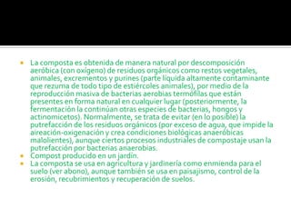    La composta es obtenida de manera natural por descomposición
    aeróbica (con oxígeno) de residuos orgánicos como restos vegetales,
    animales, excrementos y purines (parte líquida altamente contaminante
    que rezuma de todo tipo de estiércoles animales), por medio de la
    reproducción masiva de bacterias aerobias termófilas que están
    presentes en forma natural en cualquier lugar (posteriormente, la
    fermentación la continúan otras especies de bacterias, hongos y
    actinomicetos). Normalmente, se trata de evitar (en lo posible) la
    putrefacción de los residuos orgánicos (por exceso de agua, que impide la
    aireación-oxigenación y crea condiciones biológicas anaeróbicas
    malolientes), aunque ciertos procesos industriales de compostaje usan la
    putrefacción por bacterias anaerobias.
   Compost producido en un jardín.
   La composta se usa en agricultura y jardinería como enmienda para el
    suelo (ver abono), aunque también se usa en paisajismo, control de la
    erosión, recubrimientos y recuperación de suelos.
 
