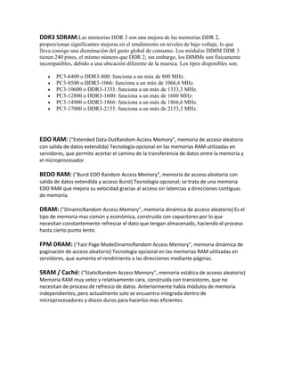 DDR3 SDRAM:Las memorias DDR 3 son una mejora de las memorias DDR 2,
proporcionan significantes mejoras en el rendimiento en niveles de bajo voltaje, lo que
lleva consigo una disminución del gasto global de consumo. Los módulos DIMM DDR 3
tienen 240 pines, el mismo número que DDR 2; sin embargo, los DIMMs son físicamente
incompatibles, debido a una ubicación diferente de la muesca. Los tipos disponibles son:

       PC3-6400 o DDR3-800: funciona a un máx de 800 MHz.
       PC3-8500 o DDR3-1066: funciona a un máx de 1066,6 MHz.
       PC3-10600 o DDR3-1333: funciona a un máx de 1333,3 MHz.
       PC3-12800 o DDR3-1600: funciona a un máx de 1600 MHz.
       PC3-14900 o DDR3-1866: funciona a un máx de 1866,6 MHz.
       PC3-17000 o DDR3-2133: funciona a un máx de 2133,3 MHz.




EDO RAM: ("Extended Data OutRandom Access Memory", memoria de acceso aleatorio
con salida de datos extendida) Tecnología opcional en las memorias RAM utilizadas en
servidores, que permite acortar el camino de la transferencia de datos entre la memoria y
el microprocesador.

BEDO RAM: ("Burst EDO Random Access Memory", memoria de acceso aleatorio con
salida de datos extendida y acceso Burst) Tecnología opcional; se trata de una memoria
EDO RAM que mejora su velocidad gracias al acceso sin latencias a direcciones contiguas
de memoria.

DRAM: ("DinamicRandom Access Memory", memoria dinámica de acceso aleatorio) Es el
tipo de memoria mas común y económica, construida con capacitores por lo que
necesitan constantemente refrescar el dato que tengan almacenado, haciendo el proceso
hasta cierto punto lento.

FPM DRAM: ("Fast Page ModeDinamicRandom Access Memory", memoria dinámica de
paginación de acceso aleatorio) Tecnología opcional en las memorias RAM utilizadas en
servidores, que aumenta el rendimiento a las direcciones mediante páginas.

SRAM / Caché: ("StaticRandom Access Memory", memoria estática de acceso aleatorio)
Memoria RAM muy veloz y relativamente cara, construida con transistores, que no
necesitan de proceso de refresco de datos. Anteriormente había módulos de memoria
independientes, pero actualmente solo se encuentra integrada dentro de
microprocesadores y discos duros para hacerlos mas eficientes.
 