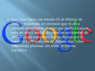    Sea como fuere, ese mismo 15 de febrero de
    2005 se registraba un dominio que ni ellos
    mismos imaginaron el éxito que podía alcanzar
    solo un año y medio después: en noviembre de
    2006, Google compraría la plataforma por el
    valor de 1.650 millones de dólares tras haber
    intentando plasmar, sin éxito, la misma
    iniciativa.
 