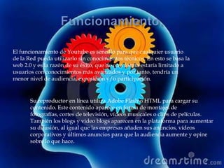 El funcionamiento de Youtube es sencillo para que cualquier usuario
de la Red pueda utilizarlo sin conocimientos técnicos. En esto se basa la
web 2.0 y es la razón de su éxito, que de otra forma estaría limitado a
usuarios con conocimientos más avanzados y por tanto, tendría un
menor nivel de audiencia, exposición y/o participación.


       Su reproductor en línea utiliza Adobe Flash o HTML para cargar su
       contenido. Este contenido aparece en forma de montajes de
       fotografías, cortes de televisión, vídeos musicales o clips de películas.
       También los blogs y video blogs aparecen en la plataforma para aumentar
       su difusión, al igual que las empresas añaden sus anuncios, vídeos
       corporativos y últimos anuncios para que la audiencia aumente y opine
       sobre lo que hace.
 