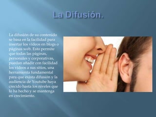 La difusión de su contenido
se basa en la facilidad para
insertar los vídeos en blogs o
páginas web. Esto permite
que todas las páginas,
personales y corporativas,
puedan añadir con facilidad
los vídeos a sus sitios, una
herramienta fundamental
para que exista difusión y la
audiencia de Youtube haya
crecido hasta los niveles que
lo ha hecho y se mantenga
en crecimiento.
 