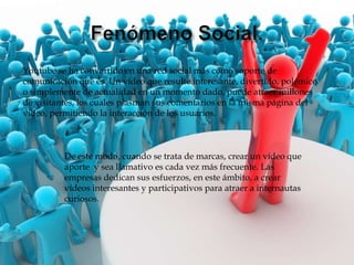 Youtube se ha convertido en una red social más como soporte de
comunicación que es. Un vídeo que resulte interesante, divertido, polémico
o simplemente de actualidad en un momento dado, puede atraer millones
de visitantes, los cuales plasman sus comentarios en la misma página del
vídeo, permitiendo la interacción de los usuarios.



          De este modo, cuando se trata de marcas, crear un vídeo que
          aporte y sea llamativo es cada vez más frecuente. Las
          empresas dedican sus esfuerzos, en este ámbito, a crear
          vídeos interesantes y participativos para atraer a internautas
          curiosos.
 
