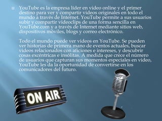    YouTube es la empresa líder en video online y el primer
    destino para ver y compartir videos originales en todo el
    mundo a través de Internet. YouTube permite a sus usuarios
    subir y compartir videoclips de una forma sencilla en
    YouTube.com y a través de Internet mediante sitios web,
    dispositivos móviles, blogs y correo electrónico.
    Todo el mundo puede ver videos en YouTube. Se pueden
    ver historias de primera mano de eventos actuales, buscar
    videos relacionados con aficiones e intereses, y descubrir
    cosas excéntricas e insólitas. A medida que crece el número
    de usuarios que capturan sus momentos especiales en video,
    YouTube les da la oportunidad de convertirse en los
    comunicadores del futuro.
 