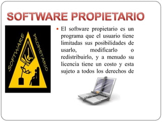  El software propietario es un
 programa que el usuario tiene
 limitadas sus posibilidades de
 usarlo,       modificarlo    o
 redistribuirlo, y a menudo su
 licencia tiene un costo y esta
 sujeto a todos los derechos de
               autor.
 