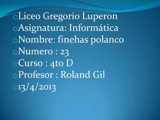 oLiceo Gregorio Luperon
oAsignatura: Informática
oNombre: finehas polanco
oNumero : 23
oCurso : 4to D
oProfesor : Roland Gil
o13/4/2013
 