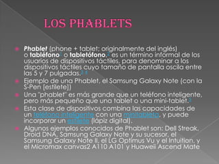    Phablet (phone + tablet; originalmente del inglés)
    o tabléfono1 o tabletófono,2 es un término informal de los
    usuarios de dispositivos táctiles, para denominar a los
    dispositivos táctiles cuyo tamaño de pantalla oscila entre
    las 5 y 7 pulgadas.3 4
   Ejemplo de una Phablet, el Samsung Galaxy Note (con la
    S-Pen [estilete])
   Una "phablet" es más grande que un teléfono inteligente,
    pero más pequeño que una tablet o una mini-tablet.5
   Esta clase de dispositivos combina las capacidades de
    un teléfono inteligente con una minitableta, y puede
    incorporar un estilete (lápiz digital).
   Algunos ejemplos conocidos de Phablet son: Dell Streak,
    Droid DNA, Samsung Galaxy Note y su sucesor, el
    Samsung Galaxy Note II, el LG Optimus Vu y el Intuition, y
    el Micromax canvas2 A110 A101 y Huaweii Ascend Mate
 