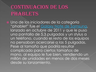    Uno de los iniciadores de la categoría
    “phablet” fue el Galaxy Note de Samsung,
    lanzado en octubre de 2011 y que le puso
    una pantalla de 5,3 pulgadas y un stylus a
    un teléfono, cuando el resto de los equipos
    no pensaban acercarse a las 5 pulgadas.
    Pese al tamaño que podría resultar
    complicado para ciertos tamaños de
    mano, al equipo le fue bien, vendiendo un
    millón de unidades en menos de dos meses
    desde su lanzamiento.
 