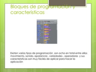 Bloques de programación y
caracteristicas




Existen varios tipos de programación son ocho en total entre ellos
movimiento, sonido, apariencia , variedades , operadores y sus
caracteristicas son muy fáciles de aplicar para hacer la
aplicación
 