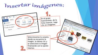 En el grupo
ilustraciones, de la
ficha insertar, haga
clic en imágenes.
Seleccionamos la carpeta
donde se encuentre la
imagen, le damos clic y
se selecciona la imagen
finalizando con la opción
insertar.
 