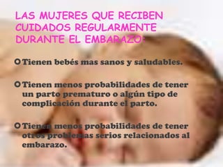 LAS MUJERES QUE RECIBEN
CUIDADOS REGULARMENTE
DURANTE EL EMBARAZO:
Tienen bebés mas sanos y saludables.
Tienen menos probabilidades de tener
un parto prematuro o algún tipo de
complicación durante el parto.
Tienen menos probabilidades de tener
otros problemas serios relacionados al
embarazo.
 