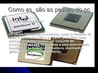 Como as são as pessas do pcComo as são as pessas do pc
 1º - Microprocessador1º - Microprocessador
 Há vários fabricantes e modelos, como o Pentium daHá vários fabricantes e modelos, como o Pentium da
Intel, o Athlon da AMD e o PowerPC da IBM. CadaIntel, o Athlon da AMD e o PowerPC da IBM. Cada
microprocessador possui um conjunto demicroprocessador possui um conjunto de
instruções, que são executadas a uma determinadainstruções, que são executadas a uma determinada
freqüência. As freqüências comuns atualmentefreqüência. As freqüências comuns atualmente
giram entre 1 e 3 GHz (giga hertz).giram entre 1 e 3 GHz (giga hertz).
 