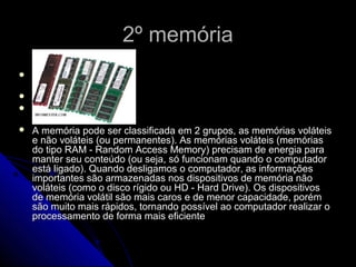 2º memória2º memória



 A memória pode ser classificada em 2 grupos, as memórias voláteisA memória pode ser classificada em 2 grupos, as memórias voláteis
e não voláteis (ou permanentes). As memórias voláteis (memóriase não voláteis (ou permanentes). As memórias voláteis (memórias
do tipo RAM - Random Access Memory) precisam de energia parado tipo RAM - Random Access Memory) precisam de energia para
manter seu conteúdo (ou seja, só funcionam quando o computadormanter seu conteúdo (ou seja, só funcionam quando o computador
está ligado). Quando desligamos o computador, as informaçõesestá ligado). Quando desligamos o computador, as informações
importantes são armazenadas nos dispositivos de memória nãoimportantes são armazenadas nos dispositivos de memória não
voláteis (como o disco rígido ou HD - Hard Drive). Os dispositivosvoláteis (como o disco rígido ou HD - Hard Drive). Os dispositivos
de memória volátil são mais caros e de menor capacidade, porémde memória volátil são mais caros e de menor capacidade, porém
são muito mais rápidos, tornando possível ao computador realizar osão muito mais rápidos, tornando possível ao computador realizar o
processamento de forma mais eficienteprocessamento de forma mais eficiente
 