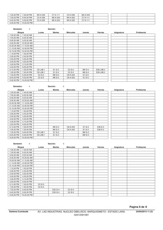 C7 K-111 C5 K-206 M5 K-2037.05.00 PM M4 K-2027.50.00 PM
M5 K-203 M4 K-202 C7 K-1117.55.00 PM C5 K-2068.40.00 PM
M5 K-203 M4 K-202 C7 K-1118.45.00 PM C5 K-2069.30.00 PM
9.35.00 PM 10.20.00 PM
Lunes Miercoles Jueves ViernesMartesBloque ProfesoresAsignatura
Semestre: 4 Sección: 1
7.00.00 AM 7.45.00 AM
7.50.00 AM 8.35.00 AM
8.40.00 AM 9.25.00 AM
9.35.00 AM 10.20.00 AM
10.25.00 AM 11.10.00 AM
11.15.00 AM 12.00.00 PM
12.10.00 PM 12.55.00 PM
1.10.00 PM 1.55.00 PM
2.00.00 PM 2.45.00 PM
2.50.00 PM 3.35.00 PM
3.40.00 PM 4.25.00 PM
4.30.00 PM 5.15.00 PM
5.20.00 PM 6.05.00 PM
S1 G-5 C2 G-5 M6 G-5 E28 LAB 26.15.00 PM C6 LAB 17.00.00 PM
S1 G-5 C2 G-5 M6 G-5 E28 LAB 27.05.00 PM C6 LAB 17.50.00 PM
M6 G-5 C6 K-203 S1 G-57.55.00 PM C2 G-58.40.00 PM
M6 G-5 C6 K-203 S1 G-58.45.00 PM C2 G-59.30.00 PM
9.35.00 PM 10.20.00 PM
Lunes Miercoles Jueves ViernesMartesBloque ProfesoresAsignatura
Semestre: 4 Sección: 2
7.00.00 AM 7.45.00 AM
7.50.00 AM 8.35.00 AM
8.40.00 AM 9.25.00 AM
9.35.00 AM 10.20.00 AM
10.25.00 AM 11.10.00 AM
11.15.00 AM 12.00.00 PM
12.10.00 PM 12.55.00 PM
1.10.00 PM 1.55.00 PM
2.00.00 PM 2.45.00 PM
2.50.00 PM 3.35.00 PM
3.40.00 PM 4.25.00 PM
4.30.00 PM 5.15.00 PM
5.20.00 PM 6.05.00 PM
M6 G-3 C6 K-203 S1 G-3 E36 E-26.15.00 PM 7.00.00 PM
M6 G-3 C6 K-203 S1 G-3 E36 E-27.05.00 PM 7.50.00 PM
S1 G-3 M6 G-37.55.00 PM C6 LAB 18.40.00 PM
S1 G-3 M6 G-38.45.00 PM C6 LAB 19.30.00 PM
9.35.00 PM 10.20.00 PM
Lunes Miercoles Jueves ViernesMartesBloque ProfesoresAsignatura
Semestre: 4 Sección: 3
7.00.00 AM 7.45.00 AM
7.50.00 AM 8.35.00 AM
8.40.00 AM 9.25.00 AM
9.35.00 AM 10.20.00 AM
10.25.00 AM 11.10.00 AM
11.15.00 AM 12.00.00 PM
12.10.00 PM 12.55.00 PM
1.10.00 PM 1.55.00 PM
2.00.00 PM 2.45.00 PM
2.50.00 PM 3.35.00 PM
3.40.00 PM 4.25.00 PM
4.30.00 PM 5.15.00 PM
5.20.00 PM 6.05.00 PM
6.15.00 PM C2 G-37.00.00 PM
7.05.00 PM C2 G-37.50.00 PM
E32 G-4 C2 G-37.55.00 PM 8.40.00 PM
E32 G-4 C2 G-38.45.00 PM 9.30.00 PM
9.35.00 PM 10.20.00 PM
25/04/2013 11.23
Pagina 6 de 8
Sistema Cumlaude AV. LAS INDUSTRIAS. NUCLEO OBELISCO. BARQUISIMETO - ESTADO LARA.
02512591581
 