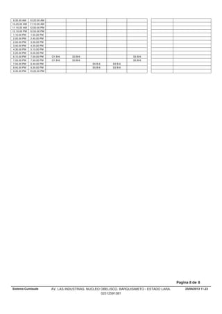 9.35.00 AM 10.20.00 AM
10.25.00 AM 11.10.00 AM
11.15.00 AM 12.00.00 PM
12.10.00 PM 12.55.00 PM
1.10.00 PM 1.55.00 PM
2.00.00 PM 2.45.00 PM
2.50.00 PM 3.35.00 PM
3.40.00 PM 4.25.00 PM
4.30.00 PM 5.15.00 PM
5.20.00 PM 6.05.00 PM
S3 B-6 S5 B-66.15.00 PM O1 B-67.00.00 PM
S3 B-6 S5 B-67.05.00 PM O1 B-67.50.00 PM
S5 B-6 S3 B-67.55.00 PM 8.40.00 PM
S5 B-6 S3 B-68.45.00 PM 9.30.00 PM
9.35.00 PM 10.20.00 PM
25/04/2013 11.23
Pagina 8 de 8
Sistema Cumlaude AV. LAS INDUSTRIAS. NUCLEO OBELISCO. BARQUISIMETO - ESTADO LARA.
02512591581
 