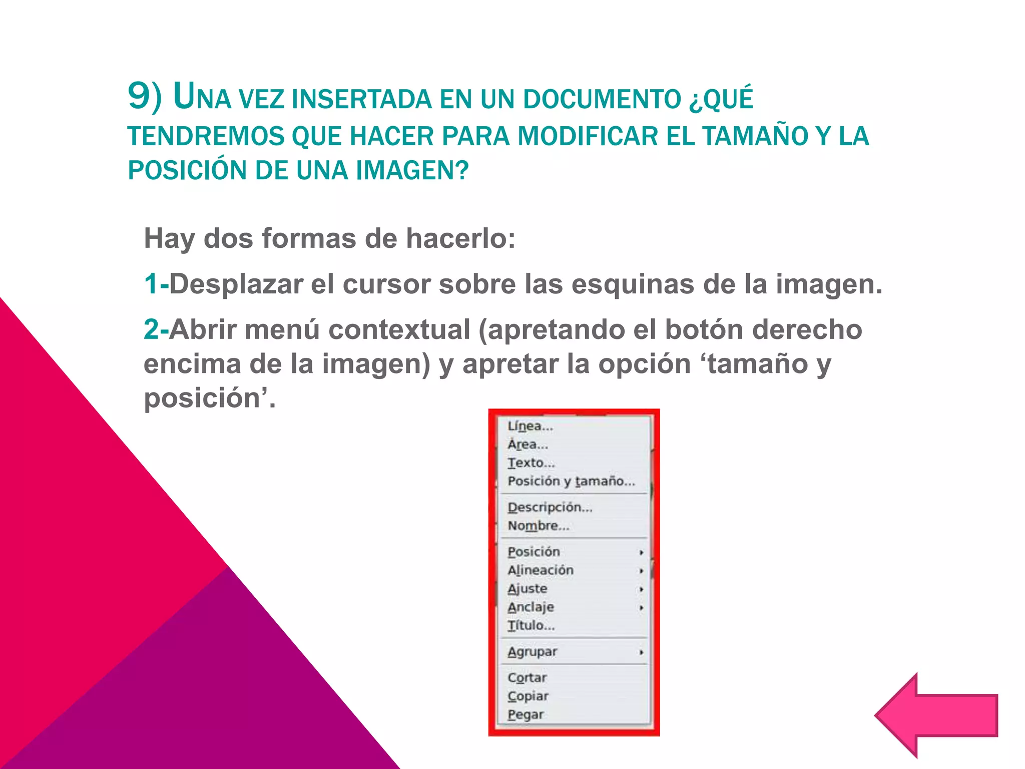 9) UNA VEZ INSERTADA EN UN DOCUMENTO ¿QUÉ
TENDREMOS QUE HACER PARA MODIFICAR EL TAMAÑO Y LA
POSICIÓN DE UNA IMAGEN?
Hay dos formas de hacerlo:
1-Desplazar el cursor sobre las esquinas de la imagen.
2-Abrir menú contextual (apretando el botón derecho
encima de la imagen) y apretar la opción ‘tamaño y
posición’.
 