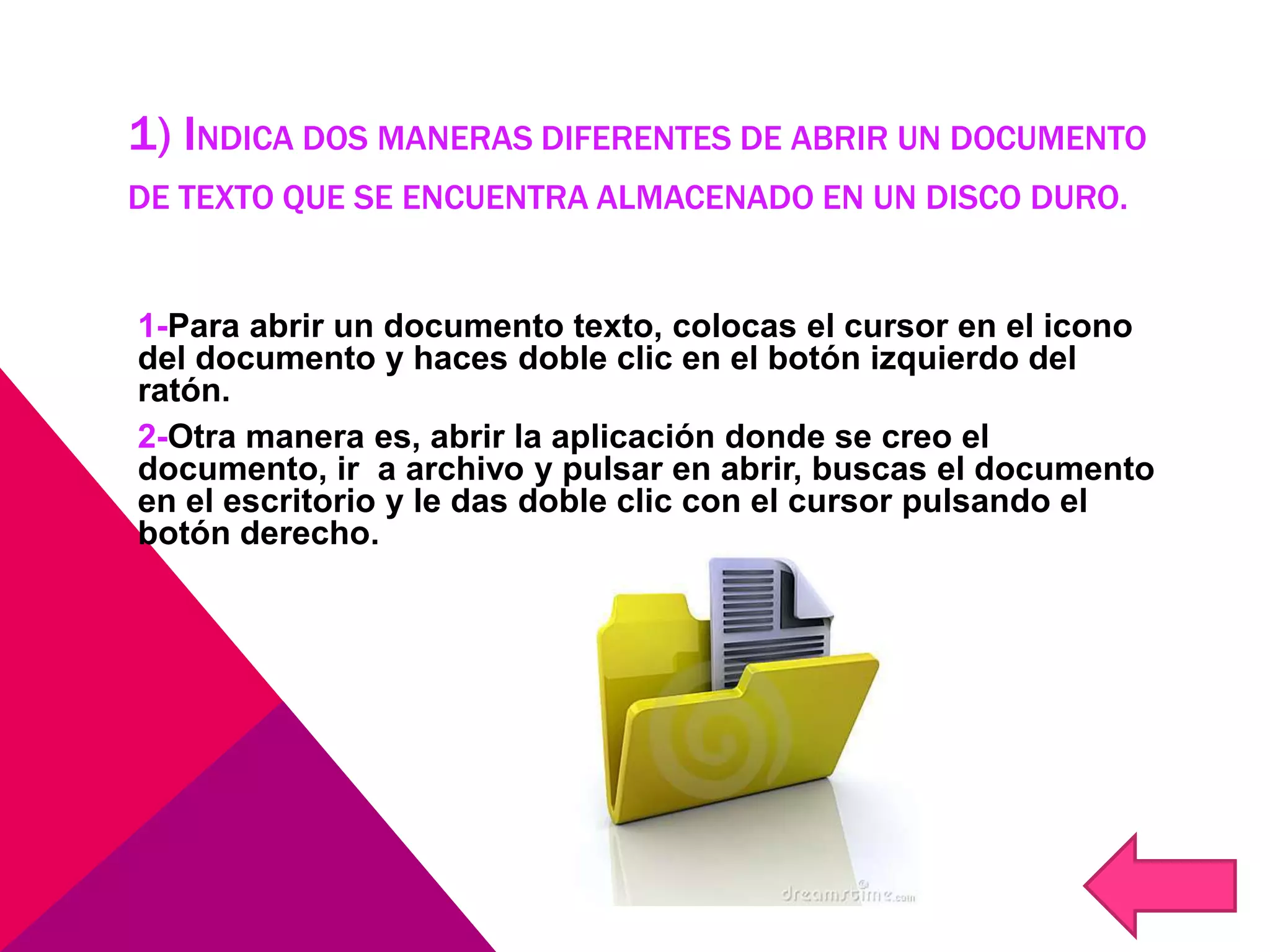 1) INDICA DOS MANERAS DIFERENTES DE ABRIR UN DOCUMENTO
DE TEXTO QUE SE ENCUENTRA ALMACENADO EN UN DISCO DURO.
1-Para abrir un documento texto, colocas el cursor en el icono
del documento y haces doble clic en el botón izquierdo del
ratón.
2-Otra manera es, abrir la aplicación donde se creo el
documento, ir a archivo y pulsar en abrir, buscas el documento
en el escritorio y le das doble clic con el cursor pulsando el
botón derecho.
 