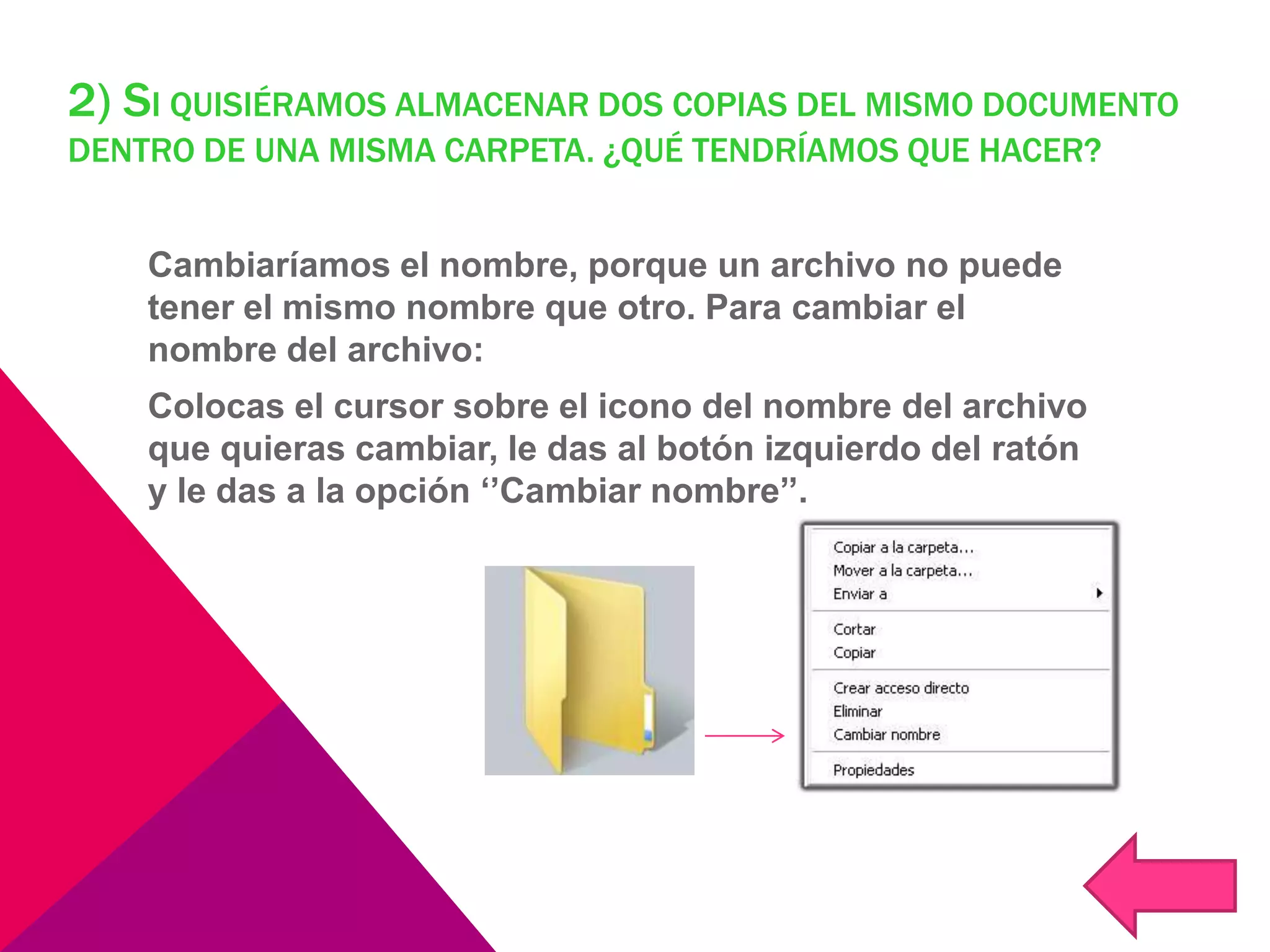 2) SI QUISIÉRAMOS ALMACENAR DOS COPIAS DEL MISMO DOCUMENTO
DENTRO DE UNA MISMA CARPETA. ¿QUÉ TENDRÍAMOS QUE HACER?
Cambiaríamos el nombre, porque un archivo no puede
tener el mismo nombre que otro. Para cambiar el
nombre del archivo:
Colocas el cursor sobre el icono del nombre del archivo
que quieras cambiar, le das al botón izquierdo del ratón
y le das a la opción ‘’Cambiar nombre’’.
 