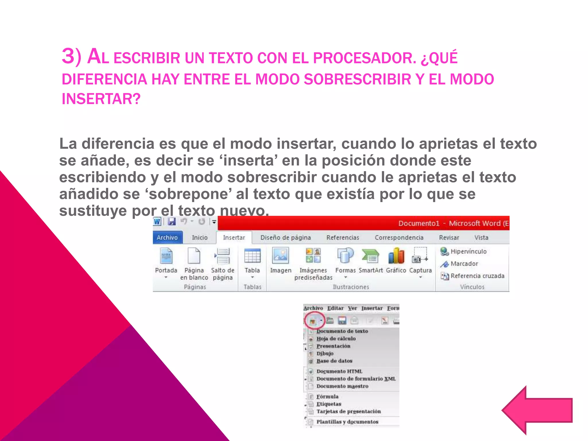 3) AL ESCRIBIR UN TEXTO CON EL PROCESADOR. ¿QUÉ
DIFERENCIA HAY ENTRE EL MODO SOBRESCRIBIR Y EL MODO
INSERTAR?
La diferencia es que el modo insertar, cuando lo aprietas el texto
se añade, es decir se ‘inserta’ en la posición donde este
escribiendo y el modo sobrescribir cuando le aprietas el texto
añadido se ‘sobrepone’ al texto que existía por lo que se
sustituye por el texto nuevo.
 