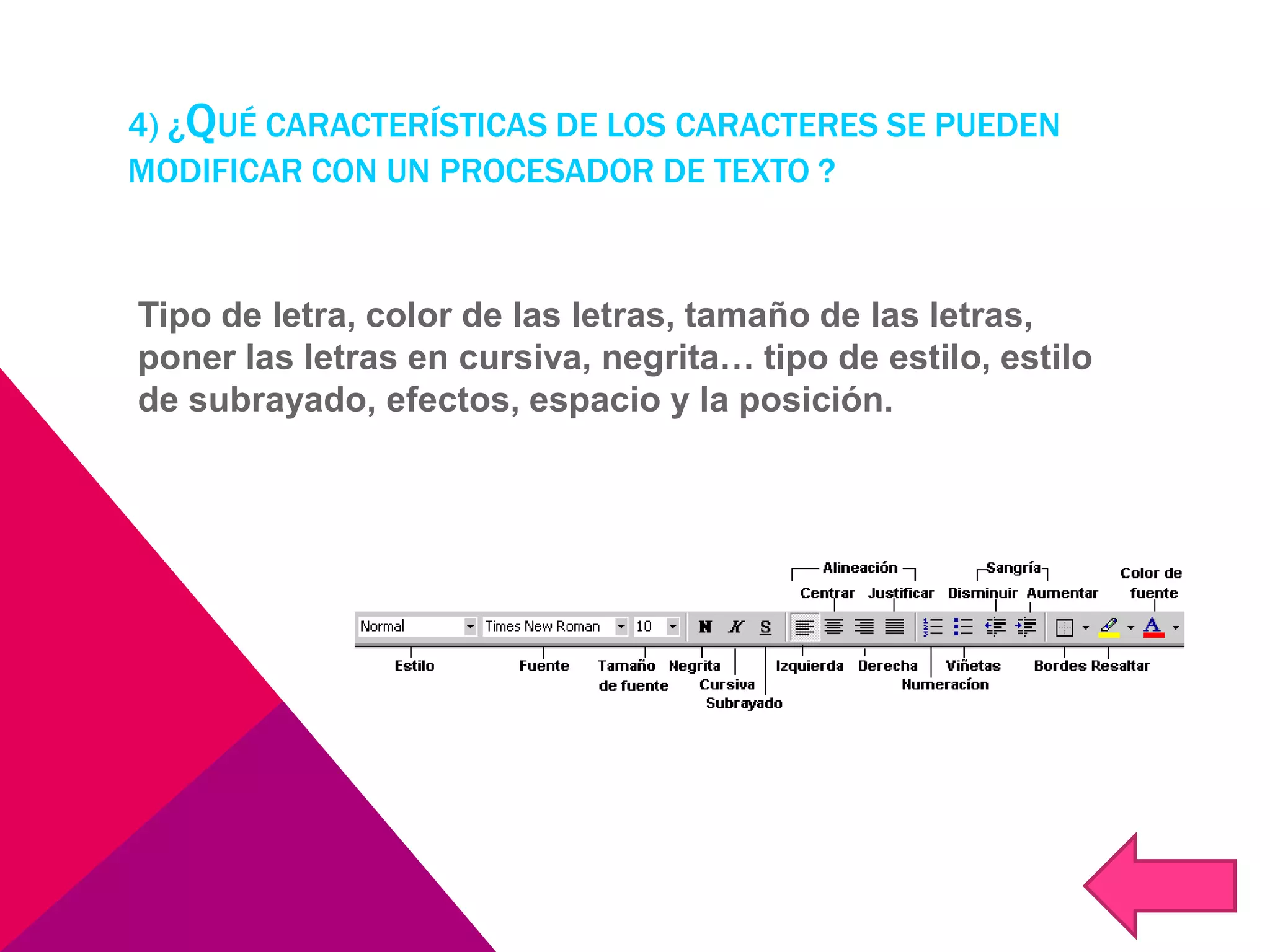 4) ¿QUÉ CARACTERÍSTICAS DE LOS CARACTERES SE PUEDEN
MODIFICAR CON UN PROCESADOR DE TEXTO ?
Tipo de letra, color de las letras, tamaño de las letras,
poner las letras en cursiva, negrita… tipo de estilo, estilo
de subrayado, efectos, espacio y la posición.
 
