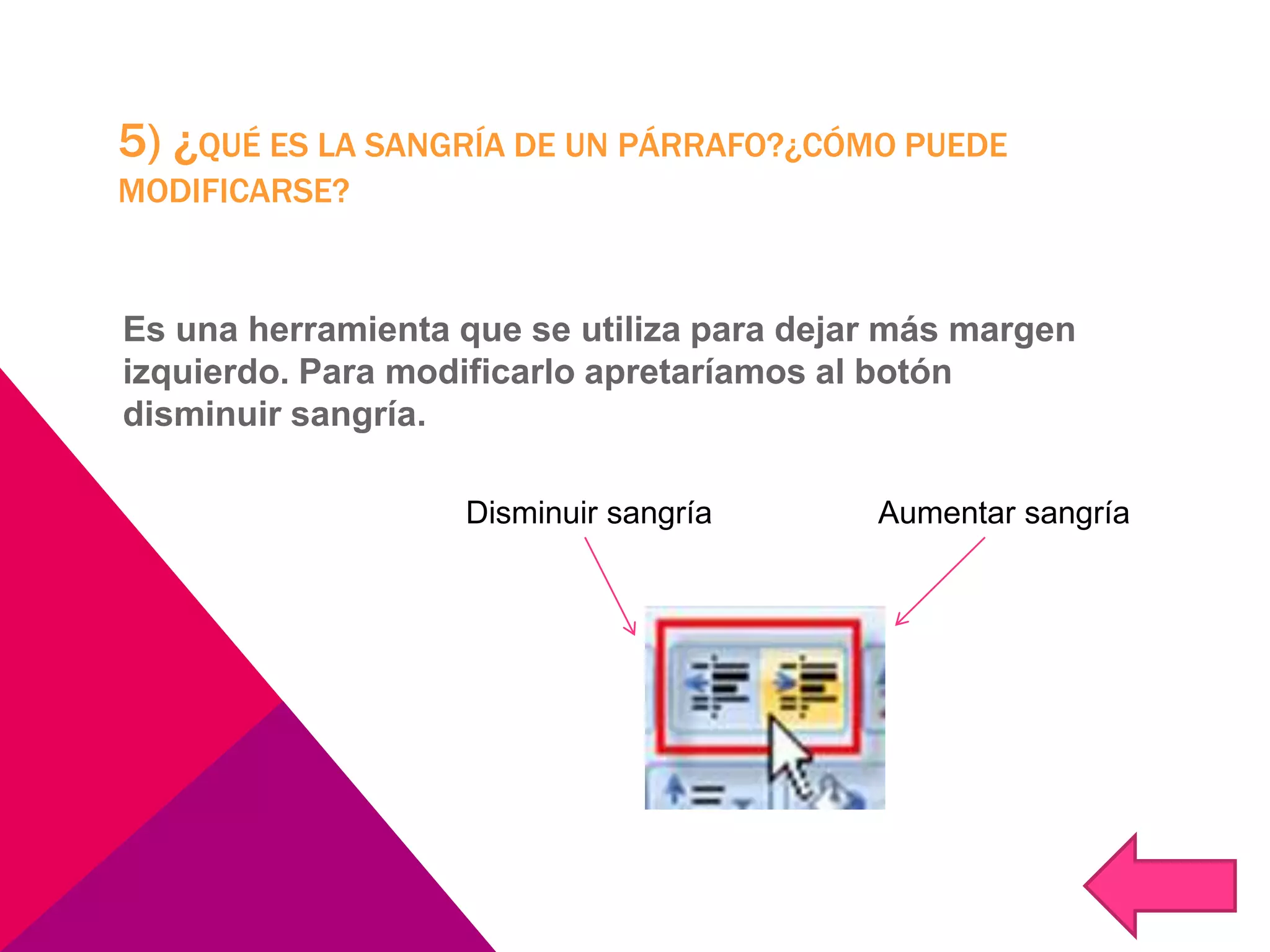 5) ¿QUÉ ES LA SANGRÍA DE UN PÁRRAFO?¿CÓMO PUEDE
MODIFICARSE?
Es una herramienta que se utiliza para dejar más margen
izquierdo. Para modificarlo apretaríamos al botón
disminuir sangría.
Disminuir sangría Aumentar sangría
 