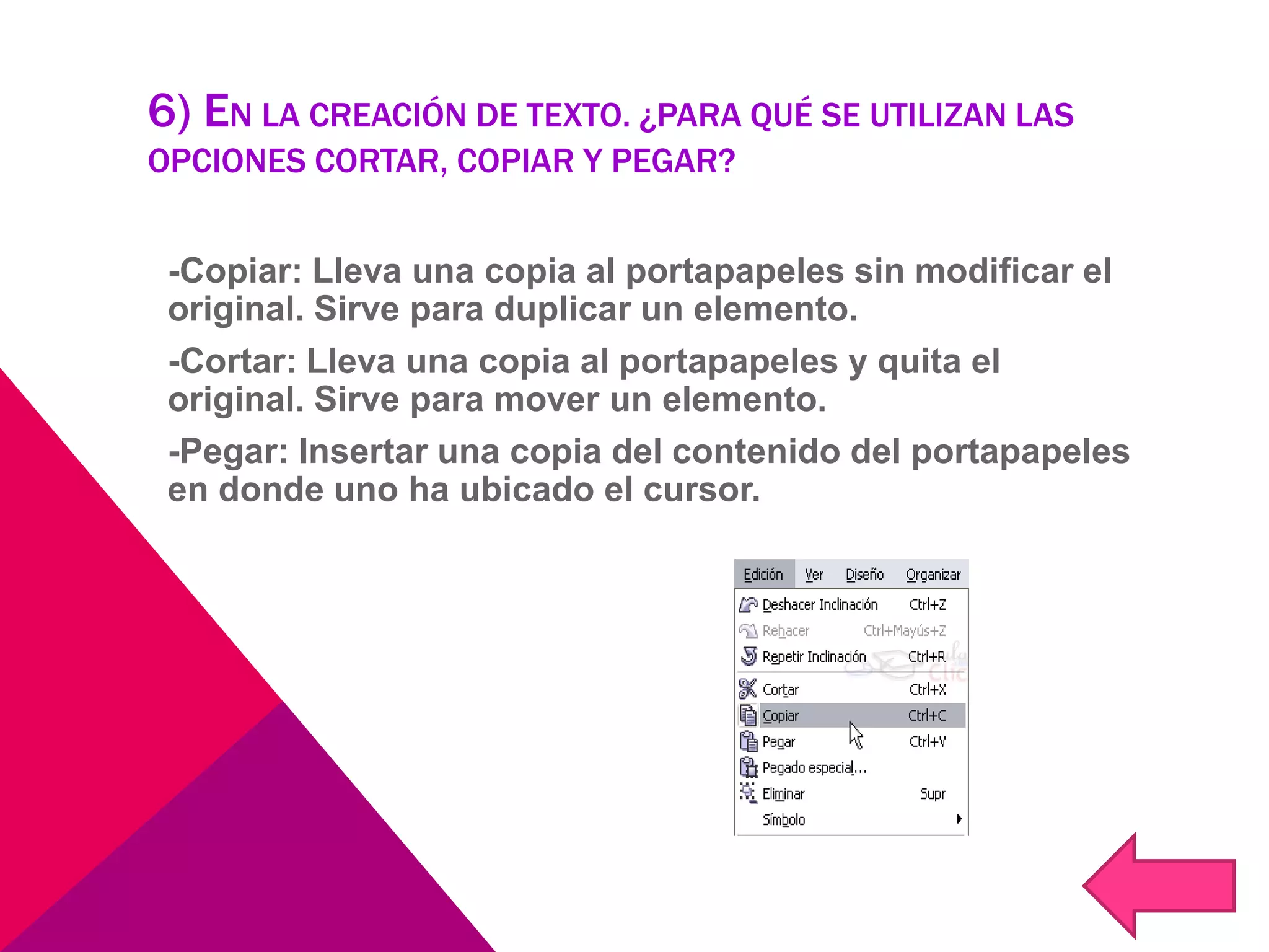 6) EN LA CREACIÓN DE TEXTO. ¿PARA QUÉ SE UTILIZAN LAS
OPCIONES CORTAR, COPIAR Y PEGAR?
-Copiar: Lleva una copia al portapapeles sin modificar el
original. Sirve para duplicar un elemento.
-Cortar: Lleva una copia al portapapeles y quita el
original. Sirve para mover un elemento.
-Pegar: Insertar una copia del contenido del portapapeles
en donde uno ha ubicado el cursor.
 
