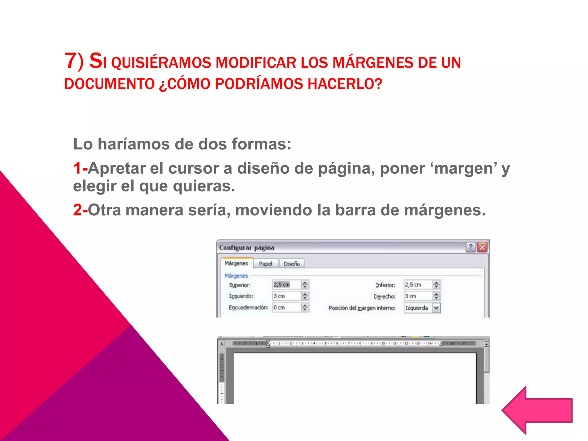 7) SI QUISIÉRAMOS MODIFICAR LOS MÁRGENES DE UN
DOCUMENTO ¿CÓMO PODRÍAMOS HACERLO?
Lo haríamos de dos formas:
1-Apretar el cursor a diseño de página, poner ‘margen’ y
elegir el que quieras.
2-Otra manera sería, moviendo la barra de márgenes.
 