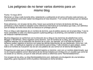 Los peligroso de no tener varios dominio para un
mismo blog
Fecha: 13 mayo 2013
Mantener un blog o web durante años, redactando y publicando en él varios artículos cada semana, es
un duro esfuerzo como bien saben los blogueros en esa situación. Y sin contar el tiempo que se dedique
a promocionarlo.
Esos esfuerzos, con el paso de los años, hacen que aumente el número de lectores del blog, que
periódicos y otros medios lo adopten como referencia informativa en la temática que trate, y en definitiva
que el trabajo de todos esos años se traduzca en prestigio para él.
Pero un blog o web depende de un nombre de dominio, que el público asocia con el propio blog. Y eso lo
hace vulnerable no sólo a la ciberocupación (cybersquatting) o al phishing, sino también a otras formas
de imitación malintencionada.
Muchos blogueros se conforman con la dirección de su blog en los dominios de plataformas como
Blogger o WordPress. Otros registran como dominio .com el nombre de su blog, pero muy pocos lo
registran además con la extensión de dominio de su país, por ejemplo .es si se trata de España, ni
tampoco suelen registrar el dominio con todas las demás extensiones de uso destacado, como son .net,
.org, y .info. Lo habitual es registrar un solo dominio para el blog. Y ello entraña un gran peligro, sobre
todo si el nombre es inusual en vez de ser una palabra de uso común en el idioma del bloguero.
Pongamos por caso que un bloguero español registra un dominio .com con un nombre determinado, que
no es ninguna palabra común descriptiva de los temas tratados por el blog sino un vocablo que como tal
no existe en su idioma y al que en este artículo vamos a referirnos como "Nombredeldominio".
Con el paso de los años, su blog Nombredeldominio.com, dedicado a la divulgación de una temática
específica, gana reputación entre el público interesado en dicha temática.
 