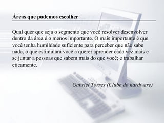 Áreas que podemos escolher
Qual quer que seja o segmento que você resolver desenvolver
dentro da área é o menos importante. O mais importante é que
você tenha humildade suficiente para perceber que não sabe
nada, o que estimulará você a querer aprender cada vez mais e
se juntar a pessoas que sabem mais do que você; e trabalhar
eticamente.
Gabriel Torres (Clube do hardware)
 