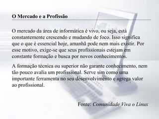 O Mercado e a Profissão
O mercado da área de informática é vivo, ou seja, está
constantemente crescendo e mudando de foco. Isso significa
que o que é essencial hoje, amanhã pode nem mais existir. Por
esse motivo, exige-se que seus profissionais estejam em
constante formação e busca por novos conhecimentos.
A formação técnica ou superior não garante conhecimento, nem
tão pouco avalia um profissional. Serve sim como uma
importante ferramenta no seu desenvolvimento e agrega valor
ao profissional.
Fonte: Comunidade Viva o Linux
 