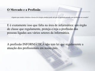 O Mercado e a Profissão
-Alguém que estuda e domina a técnica da cirurgia cardíaca pode sair por aí operando pessoas com problemas no coração?
E é exatamente isso que falta na área de informática: um órgão
de classe que regulamente, proteja e reja a profissão das
pessoas ligadas aos vários setores da informática.
A profissão INFORMÁTICA não tem lei que regulamente a
atuação dos profissionais em nosso país.
 