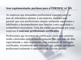 Sem regulamentação, partimos para a CERTIFICAÇÃO
As empresas que demandam profissionais especializados na
área de informática adotam, à sua maneira, medidas para
garantir que seus profissionais estejam realmente capacitados e
habilitados a desempenharem suas funções com a qualidade e
competência necessárias. Uma das saídas encontradas por essas
empresas é contratar profissionais certificados.
Profissionais que investem na certificação vêem suas carreiras
sendo valorizadas pela demanda crescente por essa mão de obra
especializada e, mais importante, com a chancela de um órgão
certificador, reconhecido pelo mercado, que garante que aquele
profissional realmente é especialista na área em questão.
 