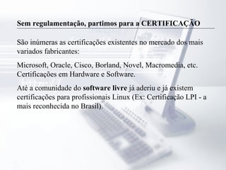 Sem regulamentação, partimos para a CERTIFICAÇÃO
São inúmeras as certificações existentes no mercado dos mais
variados fabricantes:
Microsoft, Oracle, Cisco, Borland, Novel, Macromedia, etc.
Certificações em Hardware e Software.
Até a comunidade do software livre já aderiu e já existem
certificações para profissionais Linux (Ex: Certificação LPI - a
mais reconhecida no Brasil).
 