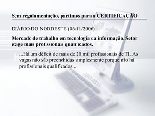 Sem regulamentação, partimos para a CERTIFICAÇÃO
DIÁRIO DO NORDESTE (06/11/2006)
Mercado de trabalho em tecnologia da informação. Setor
exige mais profissionais qualificados.
...Há um déficit de mais de 20 mil profissionais de TI. As
vagas não são preenchidas simplesmente porque não há
profissionais qualificados...
 