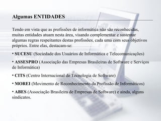 Algumas ENTIDADES
Tendo em vista que as profissões de informática não são reconhecidas,
muitas entidades atuam nesta área, visando complementar e sustentar
algumas regras respeitantes destas profissões, cada uma com seus objetivos
próprios. Entre elas, destacam-se:
• SUCESU (Sociedade dos Usuários de Informática e Telecomunicações)
• ASSESPRO (Associação das Empresas Brasileiras de Software e Serviços
de Informática)
• CITS (Centro Internacional de Tecnologia de Software)
• MOREI (Movimento de Reconhecimento da Profissão de Informáticos)
• ABES (Associação Brasileira de Empresas de Software) e ainda, alguns
sindicatos.
 