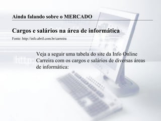 Ainda falando sobre o MERCADO
Cargos e salários na área de informática
Fonte: http://info.abril.com.br/carreira
Veja a seguir uma tabela do site da Info Online
Carreira com os cargos e salários de diversas áreas
de informática:
 