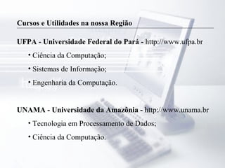 Cursos e Utilidades na nossa Região
UFPA - Universidade Federal do Pará - http://www.ufpa.br
• Ciência da Computação;
• Sistemas de Informação;
• Engenharia da Computação.
UNAMA - Universidade da Amazônia - http://www.unama.br
• Tecnologia em Processamento de Dados;
• Ciência da Computação.
 
