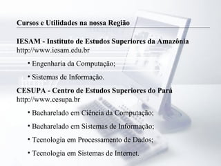 Cursos e Utilidades na nossa Região
IESAM - Instituto de Estudos Superiores da Amazônia
http://www.iesam.edu.br
• Engenharia da Computação;
• Sistemas de Informação.
CESUPA - Centro de Estudos Superiores do Pará
http://www.cesupa.br
• Bacharelado em Ciência da Computação;
• Bacharelado em Sistemas de Informação;
• Tecnologia em Processamento de Dados;
• Tecnologia em Sistemas de Internet.
 