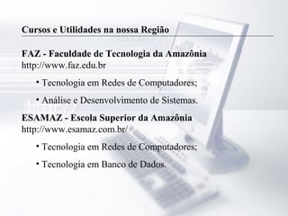 Cursos e Utilidades na nossa Região
FAZ - Faculdade de Tecnologia da Amazônia
http://www.faz.edu.br
• Tecnologia em Redes de Computadores;
• Análise e Desenvolvimento de Sistemas.
ESAMAZ - Escola Superior da Amazônia
http://www.esamaz.com.br/
• Tecnologia em Redes de Computadores;
• Tecnologia em Banco de Dados.
 