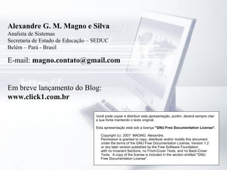 Alexandre G. M. Magno e Silva
Analista de Sistemas
Secretaria de Estado de Educação – SEDUC
Belém – Pará - Brasil
E-mail: magno.contato@gmail.com
Em breve lançamento do Blog:
www.click1.com.br
Você pode copiar e distribuir esta apresentação, porém, deverá sempre citar
a sua fonte mantendo o texto original.
Esta apresentação está sob a licença "GNU Free Documentation License".
Copyright (c) 2007 MAGNO, Alexandre.
Permission is granted to copy, distribute and/or modify this document
under the terms of the GNU Free Documentation License, Version 1.2
or any later version published by the Free Software Foundation;
with no Invariant Sections, no Front-Cover Texts, and no Back-Cover
Texts. A copy of the license is included in the section entitled "GNU
Free Documentation License".
 