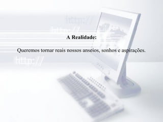 A Realidade:
Queremos tornar reais nossos anseios, sonhos e aspirações.
 