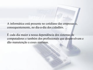 A informática está presente no cotidiano das empresas e,
consequentemente, no dia-a-dia dos cidadãos.
É cada dia maior a nossa dependência dos sistemas de
computadores e também dos profissionais que desenvolvem e
dão manutenção a esses sistemas.
 